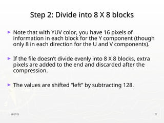 08/27/25 77
Step 2: Divide into 8 X 8 blocks
Step 2: Divide into 8 X 8 blocks
► Note that with YUV color, you have 16 pixels of
information in each block for the Y component (though
only 8 in each direction for the U and V components).
► If the file doesn’t divide evenly into 8 X 8 blocks, extra
pixels are added to the end and discarded after the
compression.
► The values are shifted “left” by subtracting 128.
 