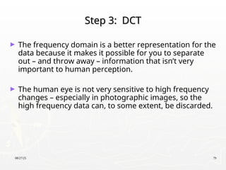 08/27/25 79
Step 3: DCT
Step 3: DCT
► The frequency domain is a better representation for the
data because it makes it possible for you to separate
out – and throw away – information that isn’t very
important to human perception.
► The human eye is not very sensitive to high frequency
changes – especially in photographic images, so the
high frequency data can, to some extent, be discarded.
 