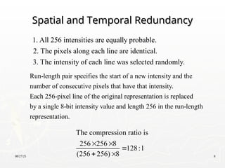 08/27/25 8
Spatial and Temporal Redundancy
Spatial and Temporal Redundancy
1. All 256 intensities are equally probable.
2. The pixels along each line are identical.
3. The intensity of each line was selected randomly.
Run-length pair specifies the start of a new intensity and the
number of consecutive pixels that have that intensity.
Each 256-pixel line of the original representation is replaced
by a single 8-bit intensity value and length 256 in the run-length
representation.
The compression ratio is
256 256 8
128:1
(256 256) 8
 

 
 