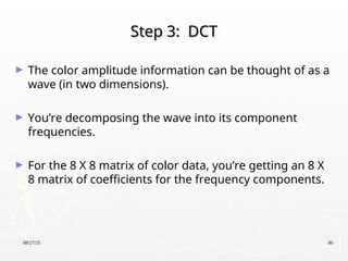 08/27/25 80
Step 3: DCT
Step 3: DCT
► The color amplitude information can be thought of as a
wave (in two dimensions).
► You’re decomposing the wave into its component
frequencies.
► For the 8 X 8 matrix of color data, you’re getting an 8 X
8 matrix of coefficients for the frequency components.
 