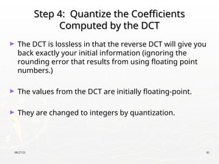 08/27/25 81
Step 4: Quantize the Coefficients
Step 4: Quantize the Coefficients
Computed by the DCT
Computed by the DCT
► The DCT is lossless in that the reverse DCT will give you
back exactly your initial information (ignoring the
rounding error that results from using floating point
numbers.)
► The values from the DCT are initially floating-point.
► They are changed to integers by quantization.
 