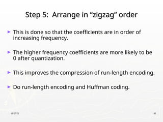 08/27/25 83
Step 5: Arrange in “zigzag” order
Step 5: Arrange in “zigzag” order
► This is done so that the coefficients are in order of
increasing frequency.
► The higher frequency coefficients are more likely to be
0 after quantization.
► This improves the compression of run-length encoding.
► Do run-length encoding and Huffman coding.
 