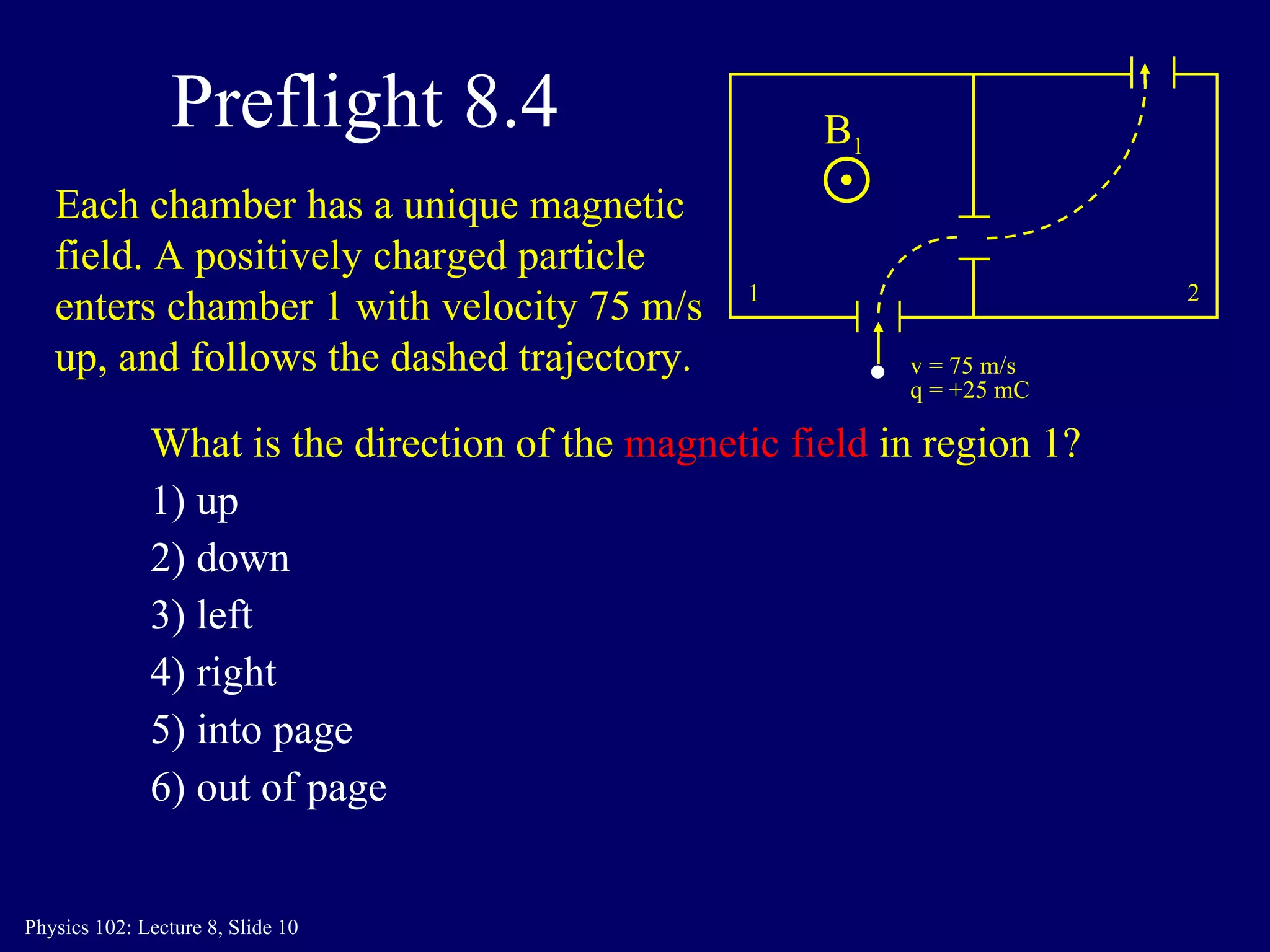 Preflight 8.4 What is the direction of the   magnetic field   in region 1? 1) up 2) down 3) left 4) right 5) into page 6) out of page 1 2 v = 75 m/s q = +25 mC Each chamber has a unique magnetic field. A positively charged particle enters chamber 1 with velocity 75 m/s up, and follows the dashed trajectory. B 1 