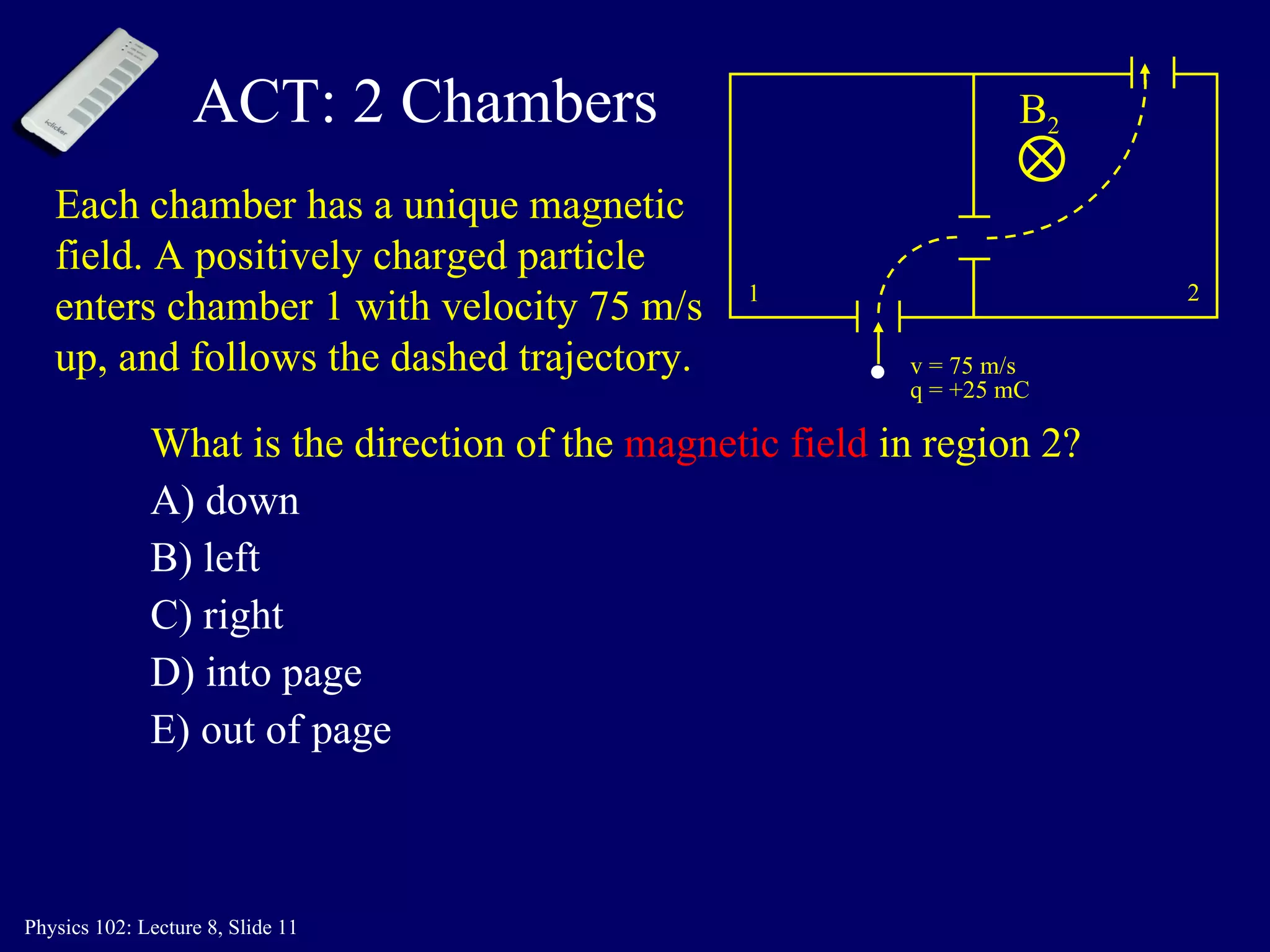 ACT: 2 Chambers What is the direction of the  magnetic field  in region 2? A) down B) left C) right D) into page E) out of page 1 2 v = 75 m/s q = +25 mC Each chamber has a unique magnetic field. A positively charged particle enters chamber 1 with velocity 75 m/s up, and follows the dashed trajectory. B 2 