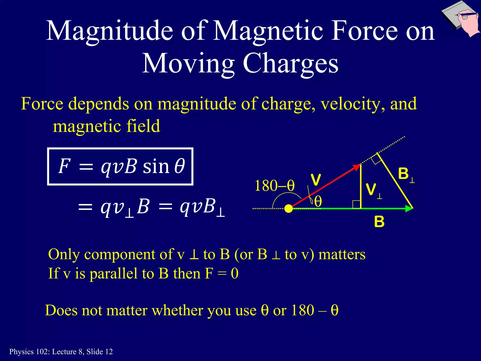 Magnitude of Magnetic Force on Moving Charges Only  component of v  ⊥  to B (or B ⊥ to v) matters If v is parallel to B then F = 0 Does not matter whether you use    or 180 –   B  V Force depends on magnitude of charge, velocity, and magnetic field B ⊥ V ⊥  