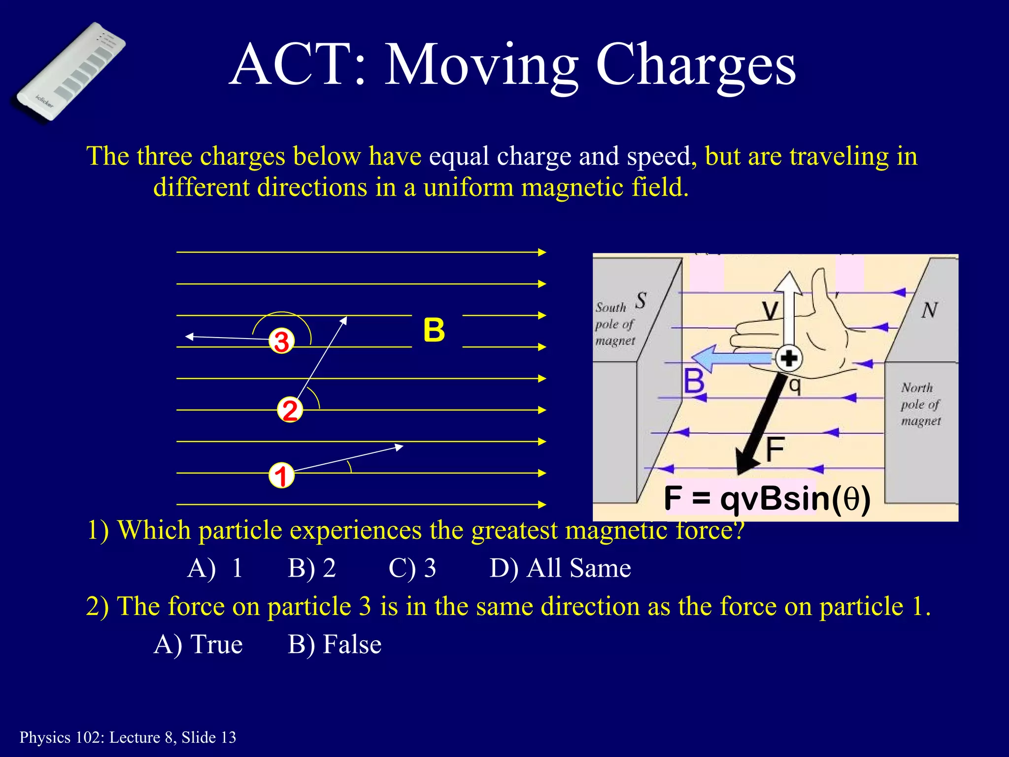 ACT: Moving Charges The three charges below have  equal charge and speed , but are traveling in different directions in a uniform magnetic field.   1) Which particle experiences the greatest magnetic force? A)  1 B) 2 C) 3 D) All Same 2) The force on particle 3 is in the same direction as the force on particle 1. A) True B) False B 1 2 3 F = qvBsin(  ) 