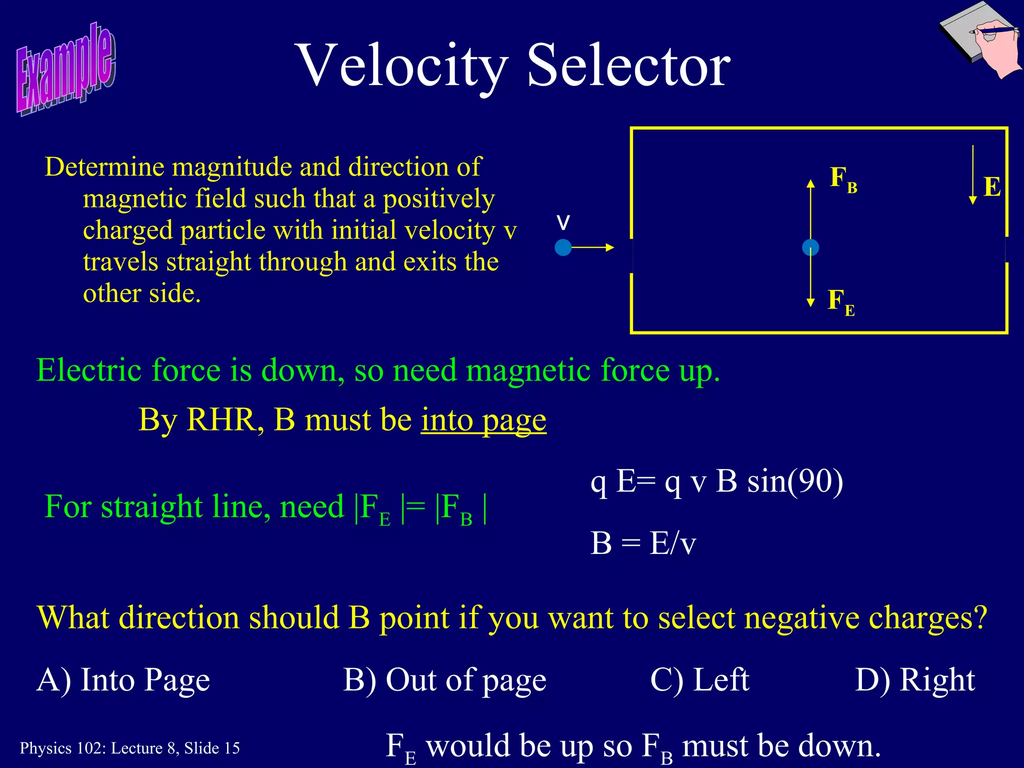 Velocity Selector Determine magnitude and direction of magnetic field such that a positively charged particle with initial velocity v travels straight through and exits the other side.  v E For straight line, need |F E  |= |F B  | q E= q v B sin(90) B = E/v What direction should B point if you want to select negative charges? A) Into Page B) Out of page C) Left  D) Right F E  would be up so F B  must be down. Electric force is down, so need magnetic force up.   By RHR, B must be  into page Example F E F B 