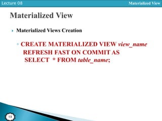 Lecture 08 Materialized View
13
 Materialized Views Creation
◦ CREATE MATERIALIZED VIEW view_name
REFRESH FAST ON COMMIT AS
SELECT * FROM table_name;
 