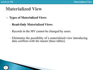 Lecture 08 Materialized View
7
 Types of Materialized Views
◦ Read-Only Materialized Views
◦ Records in the MV cannot be changed by users.
◦ Eliminates the possibility of a materialized view introducing
data conflicts with the master (base tables).
 