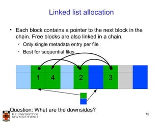 Linked list allocation

• Each block contains a pointer to the next block in the
  chain. Free blocks are also linked in a chain.
   ✔
       Only single metadata entry per file
   ✔
       Best for sequential files




             1      4              2         3



Question: What are the downsides?
                                                           10
 