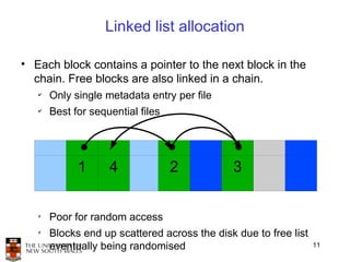 Linked list allocation

• Each block contains a pointer to the next block in the
  chain. Free blocks are also linked in a chain.
   ✔
       Only single metadata entry per file
   ✔
       Best for sequential files




             1      4              2          3

   ✗
       Poor for random access
   ✗
       Blocks end up scattered across the disk due to free list
       eventually being randomised                                11
 