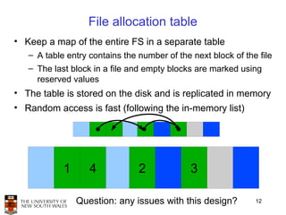 File allocation table
• Keep a map of the entire FS in a separate table
   – A table entry contains the number of the next block of the file
   – The last block in a file and empty blocks are marked using
     reserved values
• The table is stored on the disk and is replicated in memory
• Random access is fast (following the in-memory list)




            1      4            2             3

                Question: any issues with this design?         12
 