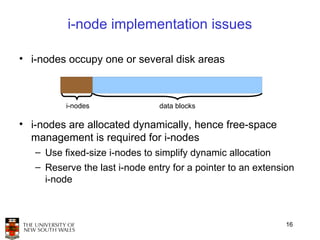 i-node implementation issues

• i-nodes occupy one or several disk areas



          i-nodes               data blocks

• i-nodes are allocated dynamically, hence free-space
  management is required for i-nodes
   – Use fixed-size i-nodes to simplify dynamic allocation
   – Reserve the last i-node entry for a pointer to an extension
     i-node



                                                              16
 