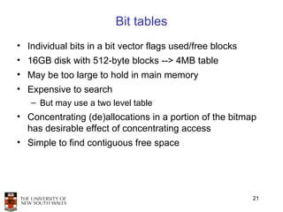 Bit tables
• Individual bits in a bit vector flags used/free blocks
• 16GB disk with 512-byte blocks --> 4MB table
• May be too large to hold in main memory
• Expensive to search
   – But may use a two level table
• Concentrating (de)allocations in a portion of the bitmap
  has desirable effect of concentrating access
• Simple to find contiguous free space




                                                           21
 