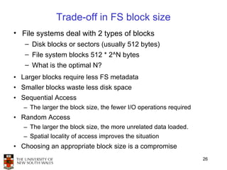 Trade-off in FS block size
• File systems deal with 2 types of blocks
   – Disk blocks or sectors (usually 512 bytes)
   – File system blocks 512 * 2^N bytes
   – What is the optimal N?
• Larger blocks require less FS metadata
• Smaller blocks waste less disk space
• Sequential Access
   – The larger the block size, the fewer I/O operations required
• Random Access
   – The larger the block size, the more unrelated data loaded.
   – Spatial locality of access improves the situation
• Choosing an appropriate block size is a compromise
                                                                    26
 