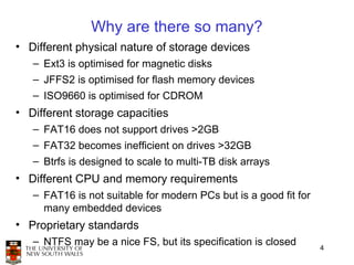 Why are there so many?
• Different physical nature of storage devices
   – Ext3 is optimised for magnetic disks
   – JFFS2 is optimised for flash memory devices
   – ISO9660 is optimised for CDROM
• Different storage capacities
   – FAT16 does not support drives >2GB
   – FAT32 becomes inefficient on drives >32GB
   – Btrfs is designed to scale to multi-TB disk arrays
• Different CPU and memory requirements
   – FAT16 is not suitable for modern PCs but is a good fit for
     many embedded devices
• Proprietary standards
   – NTFS may be a nice FS, but its specification is closed
                                                                  4
 