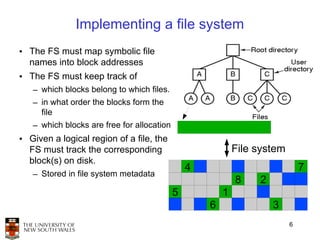 Implementing a file system
• The FS must map symbolic file
  names into block addresses
• The FS must keep track of
   – which blocks belong to which files.
   – in what order the blocks form the
     file
   – which blocks are free for allocation
• Given a logical region of a file, the
  FS must track the corresponding                           File system
  block(s) on disk.
                                                4                             7
   – Stored in file system metadata
                                                            8    2
                                            5           1
                                                    6                3
                                                                          6
 