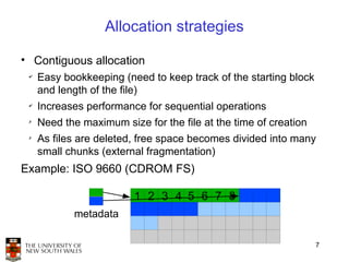 Allocation strategies

• Contiguous allocation
 ✔
     Easy bookkeeping (need to keep track of the starting block
     and length of the file)
 ✔
     Increases performance for sequential operations
 ✗
     Need the maximum size for the file at the time of creation
 ✗
     As files are deleted, free space becomes divided into many
     small chunks (external fragmentation)
Example: ISO 9660 (CDROM FS)

                         1 2 3 4 5 6 7 8
            metadata

                                                                  7
 