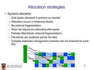 Allocation strategies
• Dynamic allocation
   – Disk space allocated in portions as needed
   – Allocation occurs in fixed-size blocks
   ✔
       No external fragmentation
   ✔
       Does not require pre-allocating disk space
   ✗
       Partially filled blocks (internal fragmentation)
   ✗
       File blocks are scattered across the disk
   ✗
       Complex metadata management (maintain the list of blocks for each
       file)
                   1
                   2
                   3
                   4
                   5
                   6
                   7
                   8
                                                                    8
 