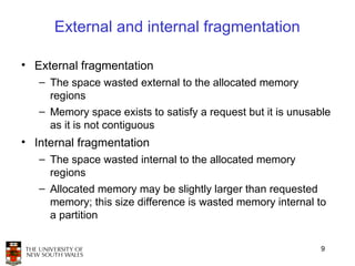 External and internal fragmentation

• External fragmentation
   – The space wasted external to the allocated memory
     regions
   – Memory space exists to satisfy a request but it is unusable
     as it is not contiguous
• Internal fragmentation
   – The space wasted internal to the allocated memory
     regions
   – Allocated memory may be slightly larger than requested
     memory; this size difference is wasted memory internal to
     a partition


                                                              9
 