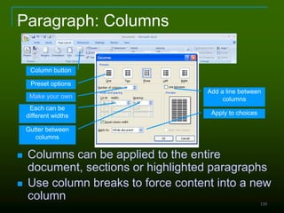 110
Paragraph: Columns
 Columns can be applied to the entire
document, sections or highlighted paragraphs
 Use column breaks to force content into a new
column
Column button
Preset options
Make your own
Each can be
different widths
Gutter between
columns
Add a line between
columns
Apply to choices
 
