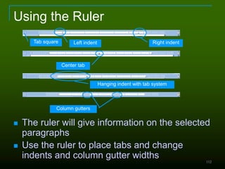 112
Using the Ruler
 The ruler will give information on the selected
paragraphs
 Use the ruler to place tabs and change
indents and column gutter widths
Left indent Right indent
Center tab
Hanging indent with tab system
Column gutters
Tab square
 