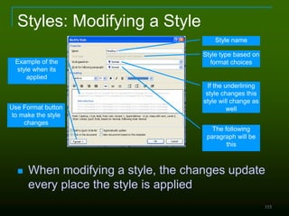 115
Styles: Modifying a Style
 When modifying a style, the changes update
every place the style is applied
Style name
Style type based on
format choices
If the underlining
style changes this
style will change as
well
The following
paragraph will be
this
Use Format button
to make the style
changes
Example of the
style when its
applied
 