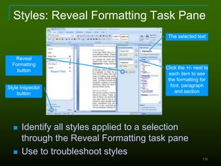 116
Styles: Reveal Formatting Task Pane
 Identify all styles applied to a selection
through the Reveal Formatting task pane
 Use to troubleshoot styles
Click the +/- next to
each item to see
the formatting for
font, paragraph
and section
The selected text
Style Inspector
button
Reveal
Formatting
button
 