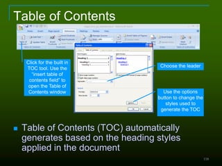 118
Table of Contents
 Table of Contents (TOC) automatically
generates based on the heading styles
applied in the document
Click for the built in
TOC tool. Use the
“insert table of
contents field” to
open the Table of
Contents window Use the options
button to change the
styles used to
generate the TOC
Choose the leader
 