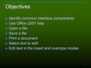 2
Objectives
 Identify common interface components
 Use Office 2007 help
 Open a file
 Save a file
 Print a document
 Select text to edit
 Edit text in the insert and overtype modes
 