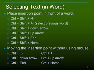 Selecting Text (in Word)
 Place insertion point in front of a word.
 Ctrl + Shift + 
 Ctrl + Shift +  (select previous word)
 Ctrl + Shift + down arrow
 Ctrl + Shift + up arrow
 Ctrl + Shift + End
 Ctrl + Shift + Home
 Moving the insertion point without using mouse
 Ctrl +  Ctrl + 
 Ctrl + down arrow Ctrl + up arrow
 Ctrl + End Ctrl + Home
28
 