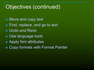 3
Objectives (continued)
 Move and copy text
 Find, replace, and go to text
 Undo and Redo
 Use language tools
 Apply font attributes
 Copy formats with Format Painter
 
