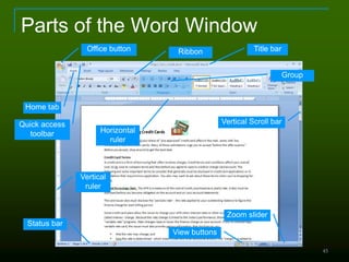 45
Parts of the Word Window
Home tab
Horizontal
ruler
Vertical
ruler
Office button
Quick access
toolbar
Title bar
Vertical Scroll bar
Status bar
Zoom slider
View buttons
Ribbon
Group
 