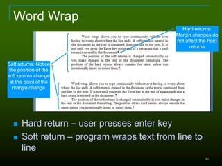 46
Word Wrap
 Hard return – user presses enter key
 Soft return – program wraps text from line to
line
Soft returns: Notice
the position of the
soft returns change
at the point of the
margin change
Hard returns:
Margin changes do
not affect the hard
returns
 
