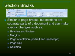 60
Section Breaks
 Similar to page breaks, but sections are
separate parts of a document and can make
specific changes such as:
 Headers and footers
 Margins
 Page orientation (portrait and landscape)
 Page size
 Columns
 
