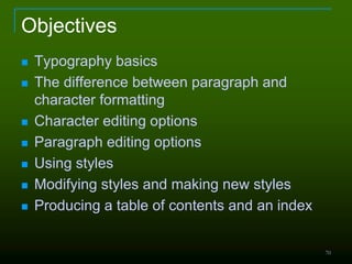 70
Objectives
 Typography basics
 The difference between paragraph and
character formatting
 Character editing options
 Paragraph editing options
 Using styles
 Modifying styles and making new styles
 Producing a table of contents and an index
 