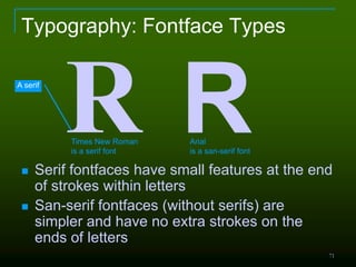 71
Typography: Fontface Types
 Serif fontfaces have small features at the end
of strokes within letters
 San-serif fontfaces (without serifs) are
simpler and have no extra strokes on the
ends of letters
R RTimes New Roman
is a serif font
Arial
is a san-serif font
A serif
 