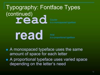 72
Typography: Fontface Types
(continued)
 A monospaced typeface uses the same
amount of space for each letter
 A proportional typeface uses varied space
depending on the letter’s need
read
read
Courier
is a monospaced typeface
Arial
is a proportional typeface
 