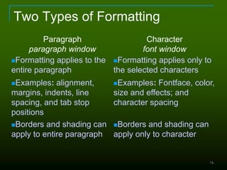 74
Two Types of Formatting
Paragraph
paragraph window
Character
font window
Formatting applies to the
entire paragraph
Formatting applies only to
the selected characters
Examples: alignment,
margins, indents, line
spacing, and tab stop
positions
Examples: Fontface, color,
size and effects; and
character spacing
Borders and shading can
apply to entire paragraph
Borders and shading can
apply only to character
 