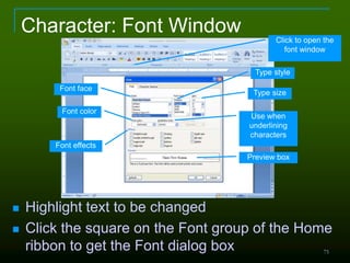 75
Character: Font Window
 Highlight text to be changed
 Click the square on the Font group of the Home
ribbon to get the Font dialog box
Font face
Type style
Type size
Font color
Font effects
Use when
underlining
characters
Preview box
Click to open the
font window
 
