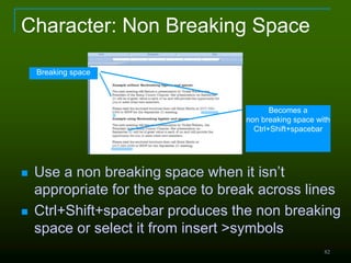 82
Character: Non Breaking Space
 Use a non breaking space when it isn’t
appropriate for the space to break across lines
 Ctrl+Shift+spacebar produces the non breaking
space or select it from insert >symbols
Breaking space
Becomes a
non breaking space with
Ctrl+Shift+spacebar
 