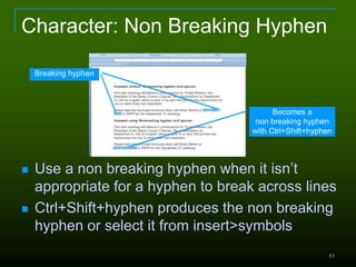 83
Character: Non Breaking Hyphen
Breaking hyphen
Becomes a
non breaking hyphen
with Ctrl+Shift+hyphen
 Use a non breaking hyphen when it isn’t
appropriate for a hyphen to break across lines
 Ctrl+Shift+hyphen produces the non breaking
hyphen or select it from insert>symbols
 