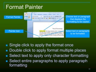 84
Format Painter
 Single click to apply the format once
 Double click to apply format multiple places
 Select text to apply only character formatting
 Select entire paragraphs to apply paragraph
formatting
Format Painter Choose text or paragraph
that displays the
formatting to be copied
Select text or paragraphs
to be formatted
Painter tool
 