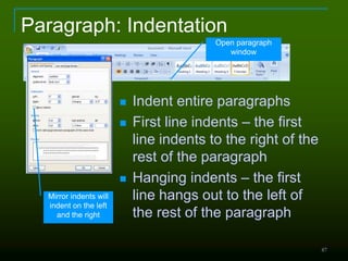 87
Paragraph: Indentation
 Indent entire paragraphs
 First line indents – the first
line indents to the right of the
rest of the paragraph
 Hanging indents – the first
line hangs out to the left of
the rest of the paragraph
Open paragraph
window
Mirror indents will
indent on the left
and the right
 