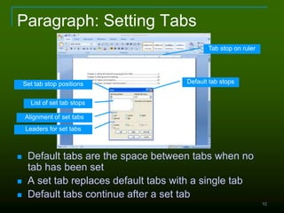 92
Paragraph: Setting Tabs
 Default tabs are the space between tabs when no
tab has been set
 A set tab replaces default tabs with a single tab
 Default tabs continue after a set tab
Default tab stopsSet tab stop positions
List of set tab stops
Alignment of set tabs
Leaders for set tabs
Tab stop on ruler
 