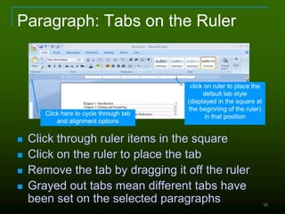 95
Paragraph: Tabs on the Ruler
 Click through ruler items in the square
 Click on the ruler to place the tab
 Remove the tab by dragging it off the ruler
 Grayed out tabs mean different tabs have
been set on the selected paragraphs
Click here to cycle through tab
and alignment options
click on ruler to place the
default tab style
(displayed in the square at
the beginning of the ruler)
in that position
 
