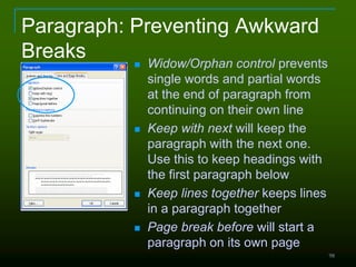 98
Paragraph: Preventing Awkward
Breaks  Widow/Orphan control prevents
single words and partial words
at the end of paragraph from
continuing on their own line
 Keep with next will keep the
paragraph with the next one.
Use this to keep headings with
the first paragraph below
 Keep lines together keeps lines
in a paragraph together
 Page break before will start a
paragraph on its own page
 