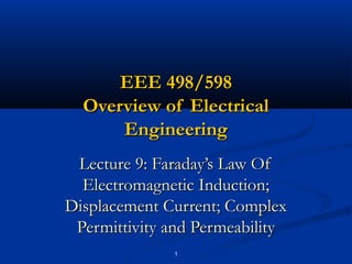 1
EEE 498/598EEE 498/598
Overview of ElectricalOverview of Electrical
EngineeringEngineering
Lecture 9: Faraday’s Law OfLecture 9: Faraday’s Law Of
Electromagnetic Induction;Electromagnetic Induction;
Displacement Current; ComplexDisplacement Current; Complex
Permittivity and PermeabilityPermittivity and Permeability
 