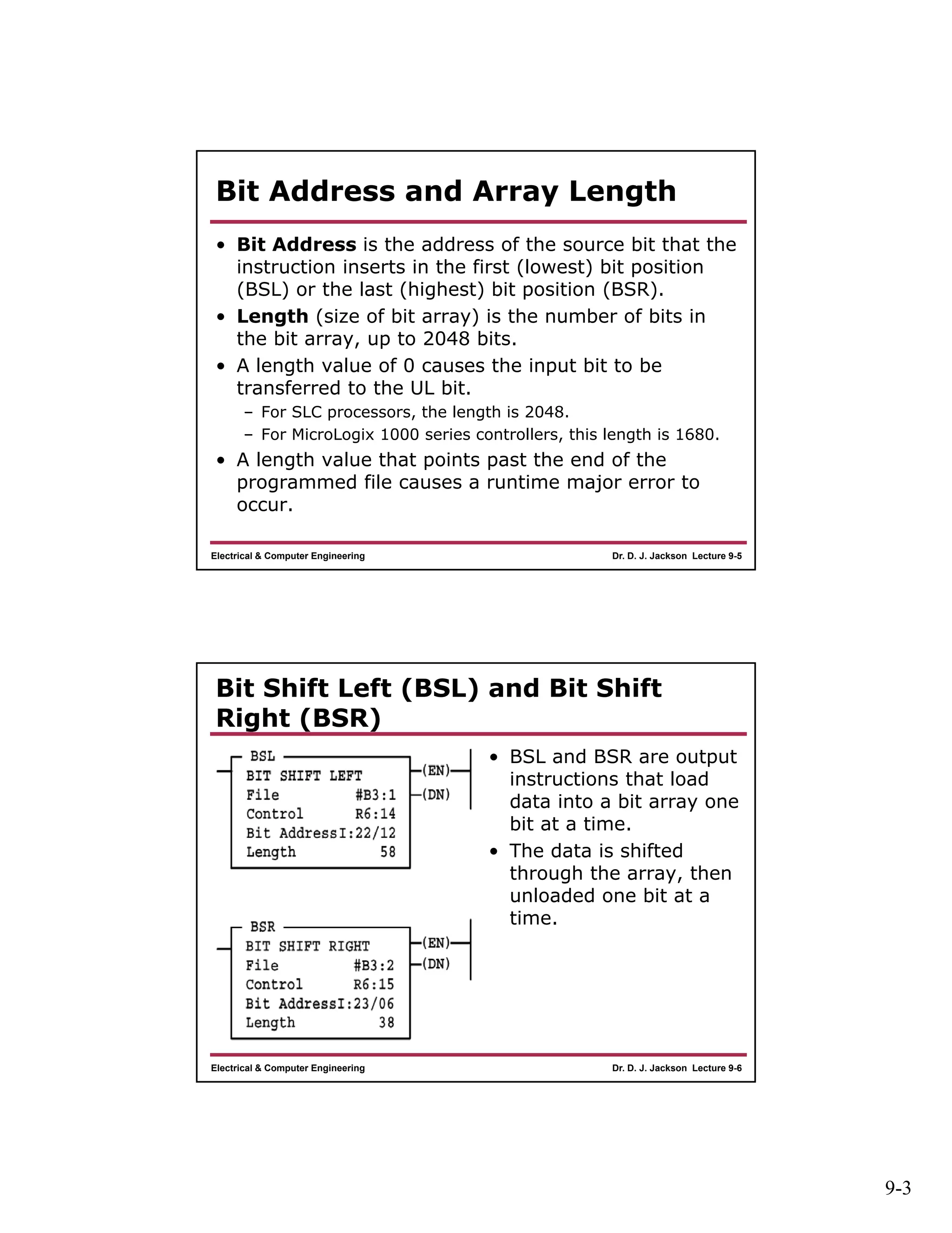 9-3
Dr. D. J. Jackson Lecture 9-5Electrical & Computer Engineering
Bit Address and Array Length
• Bit Address is the address of the source bit that the
instruction inserts in the first (lowest) bit position
(BSL) or the last (highest) bit position (BSR).
• Length (size of bit array) is the number of bits in
the bit array, up to 2048 bits.
• A length value of 0 causes the input bit to be
transferred to the UL bit.
– For SLC processors, the length is 2048.
– For MicroLogix 1000 series controllers, this length is 1680.
• A length value that points past the end of the
programmed file causes a runtime major error to
occur.
Dr. D. J. Jackson Lecture 9-6Electrical & Computer Engineering
Bit Shift Left (BSL) and Bit Shift
Right (BSR)
• BSL and BSR are output
instructions that load
data into a bit array one
bit at a time.
• The data is shifted
through the array, then
unloaded one bit at a
time.
 