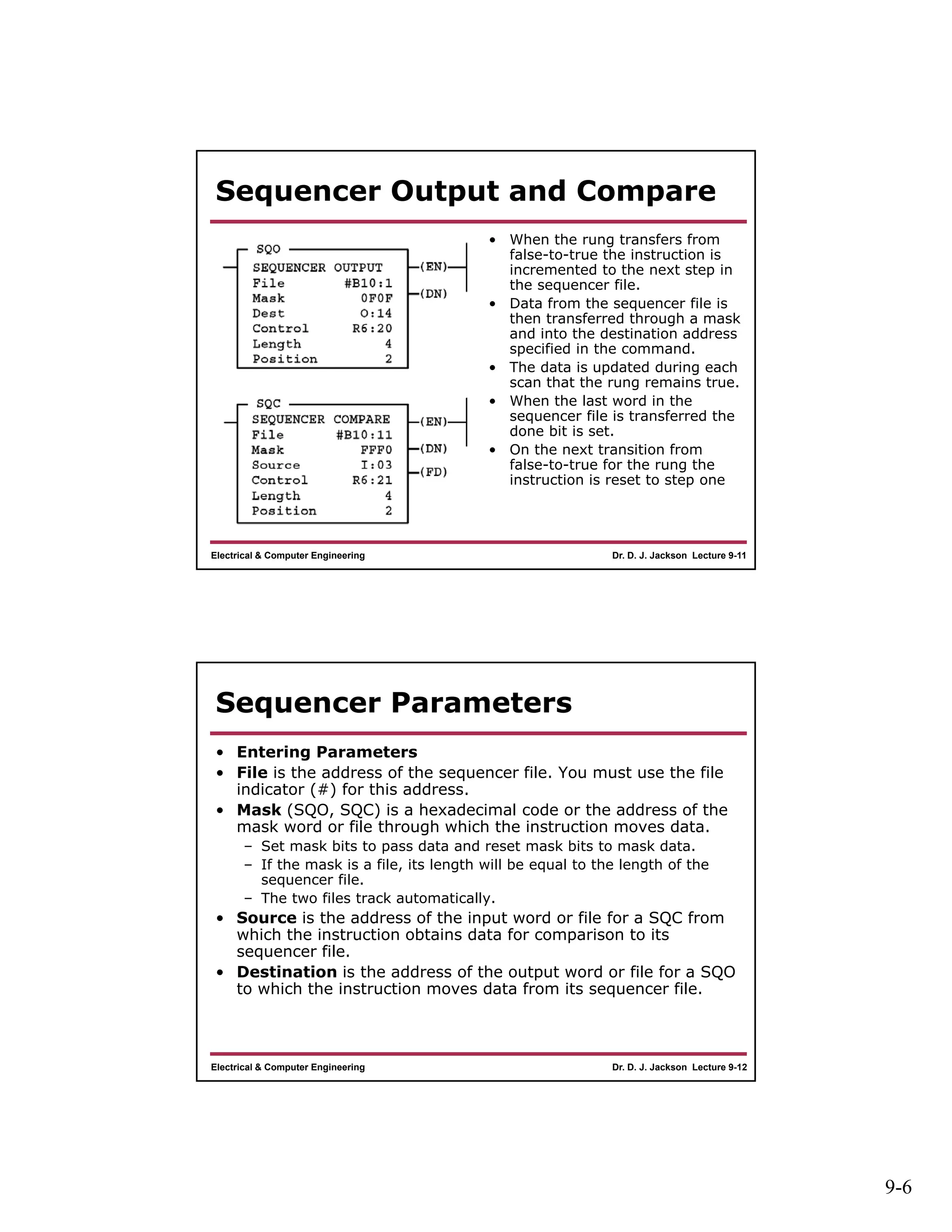 9-6
Dr. D. J. Jackson Lecture 9-11Electrical & Computer Engineering
Sequencer Output and Compare
• When the rung transfers from
false-to-true the instruction is
incremented to the next step in
the sequencer file.
• Data from the sequencer file is
then transferred through a mask
and into the destination address
specified in the command.
• The data is updated during each
scan that the rung remains true.
• When the last word in the
sequencer file is transferred the
done bit is set.
• On the next transition from
false-to-true for the rung the
instruction is reset to step one
Dr. D. J. Jackson Lecture 9-12Electrical & Computer Engineering
Sequencer Parameters
• Entering Parameters
• File is the address of the sequencer file. You must use the file
indicator (#) for this address.
• Mask (SQO, SQC) is a hexadecimal code or the address of the
mask word or file through which the instruction moves data.
– Set mask bits to pass data and reset mask bits to mask data.
– If the mask is a file, its length will be equal to the length of the
sequencer file.
– The two files track automatically.
• Source is the address of the input word or file for a SQC from
which the instruction obtains data for comparison to its
sequencer file.
• Destination is the address of the output word or file for a SQO
to which the instruction moves data from its sequencer file.
 